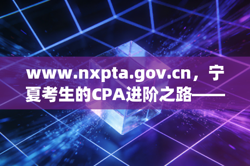 www.nxpta.gov.cn,宁夏考生的CPA进阶之路——从报名到拿证的实战心法