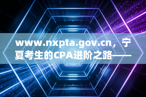 www.nxpta.gov.cn，宁夏考生的CPA进阶之路——从报名到拿证的实战心法