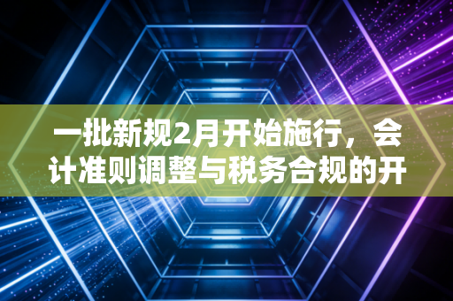 一批新规2月开始施行,会计准则调整与税务合规的开年大考