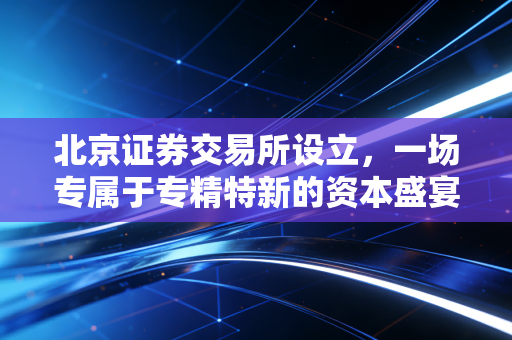 北京证券交易所设立，一场专属于专精特新的资本盛宴，也是我们普通人的机遇与挑战