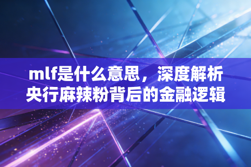 mlf是什么意思,深度解析央行麻辣粉背后的金融逻辑与生活影响