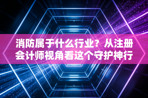消防属于什么行业？从注册会计师视角看这个守护神行业的经济属性与未来