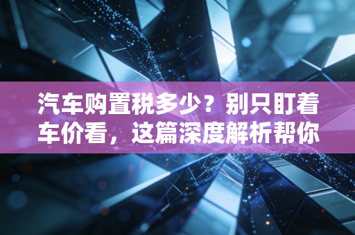 汽车购置税多少?别只盯着车价看,这篇深度解析帮你算清每一分钱