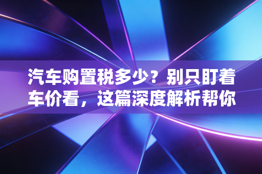 汽车购置税多少?别只盯着车价看,这篇深度解析帮你算清每一分钱