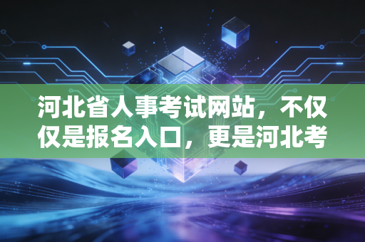 河北省人事考试网站，不仅仅是报名入口，更是河北考生的生死簿与藏宝图