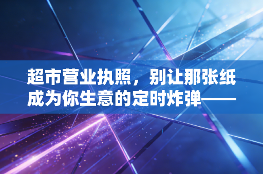 超市营业执照，别让那张纸成为你生意的定时炸弹——一位注会眼中的合规与生存之道