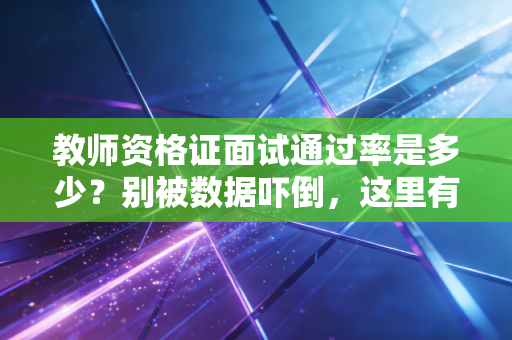 教师资格证面试通过率是多少?别被数据吓倒,这里有你要的通关真相