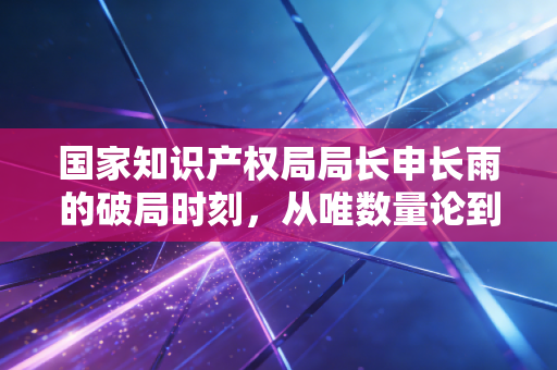 国家知识产权局局长申长雨的破局时刻,从唯数量论到高质量变现的深层思考