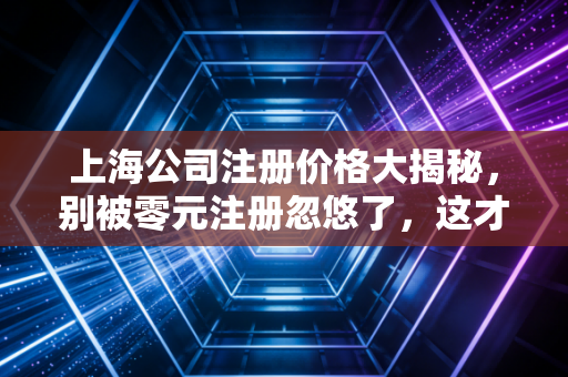 上海公司注册价格大揭秘,别被零元注册忽悠了,这才是创业的真实账本