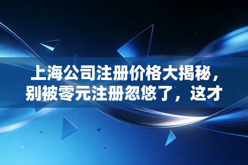 上海公司注册价格大揭秘,别被零元注册忽悠了,这才是创业的真实账本