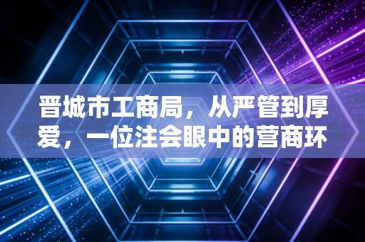 晋城市工商局,从严管到厚爱,一位注会眼中的营商环境蝶变