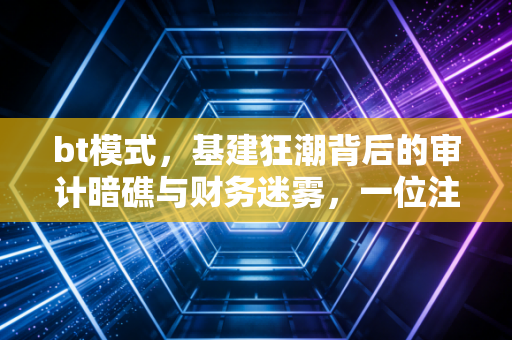 bt模式，基建狂潮背后的审计暗礁与财务迷雾，一位注会老兵的肺腑之言