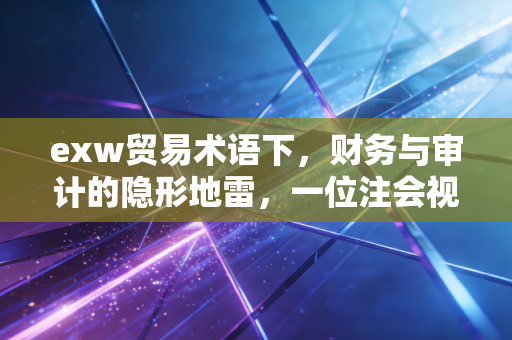 exw贸易术语下,财务与审计的隐形地雷,一位注会视角的深度剖析