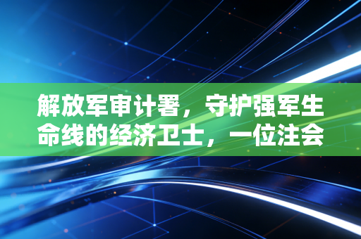 解放军审计署,守护强军生命线的经济卫士,一位注会视角的深度观察