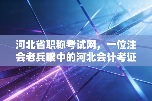 河北省职称考试网，一位注会老兵眼中的河北会计考证风云与职业破局