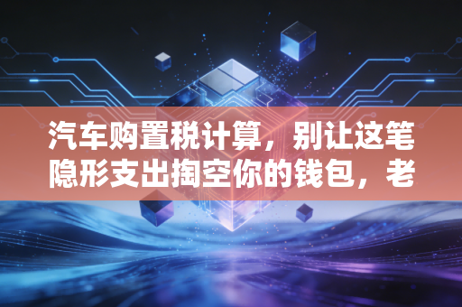 汽车购置税计算，别让这笔隐形支出掏空你的钱包，老会计教你几招省钱避坑指南