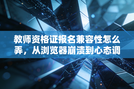 教师资格证报名兼容性怎么弄,从浏览器崩溃到心态调整的通关指南