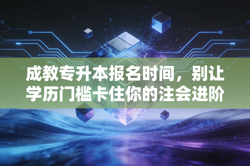 成教专升本报名时间，别让学历门槛卡住你的注会进阶路，这份保姆级攻略请查收