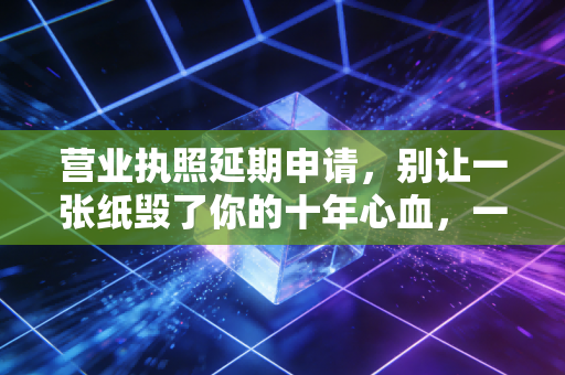 营业执照延期申请,别让一张纸毁了你的十年心血,一位注会老师的肺腑之言