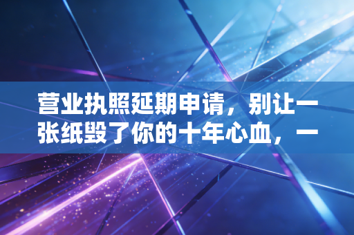 营业执照延期申请,别让一张纸毁了你的十年心血,一位注会老师的肺腑之言