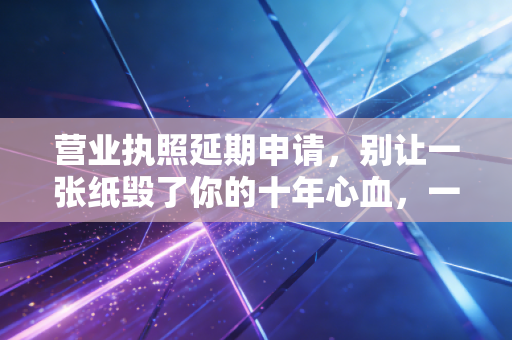 营业执照延期申请，别让一张纸毁了你的十年心血，一位注会老师的肺腑之言