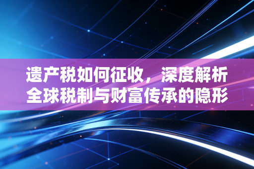 遗产税如何征收,深度解析全球税制与财富传承的隐形账单