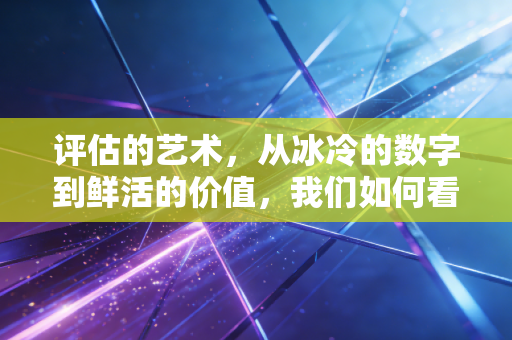 评估的艺术,从冰冷的数字到鲜活的价值,我们如何看清真相?