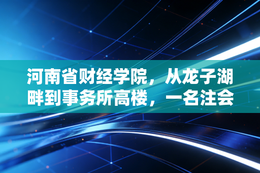 河南省财经学院,从龙子湖畔到事务所高楼,一名注会老兵眼中的财会进阶路