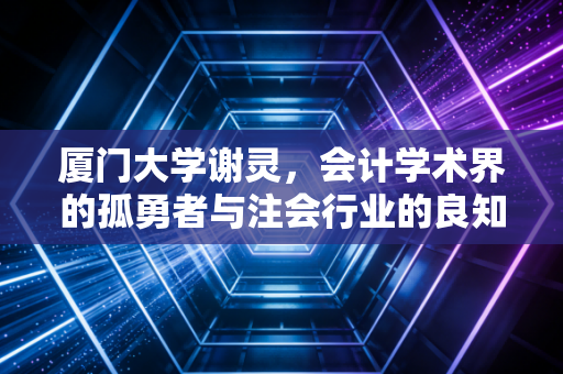 厦门大学谢灵,会计学术界的孤勇者与注会行业的良知拷问