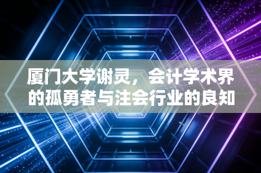 厦门大学谢灵，会计学术界的孤勇者与注会行业的良知拷问