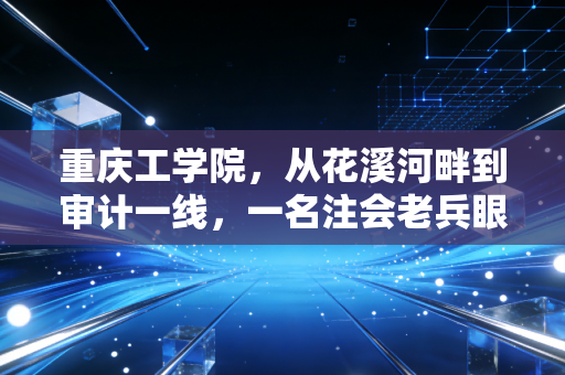 重庆工学院，从花溪河畔到审计一线，一名注会老兵眼中的工院进阶路