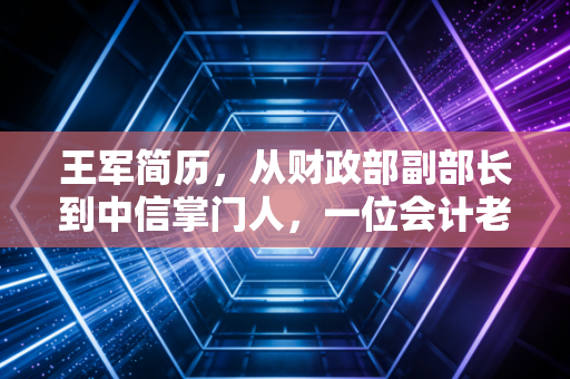 王军简历,从财政部副部长到中信掌门人,一位会计老兵的硬核进阶之路