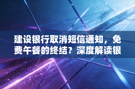 建设银行取消短信通知，免费午餐的终结？深度解读银行业数字化转型背后的成本账