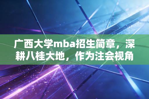 广西大学mba招生简章,深耕八桂大地,作为注会视角下的职业跃迁指南