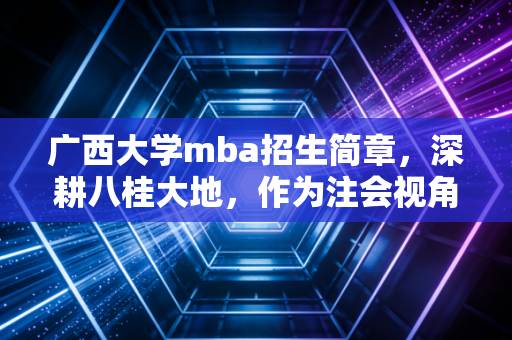 广西大学mba招生简章,深耕八桂大地,作为注会视角下的职业跃迁指南