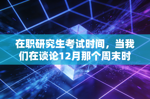 在职研究生考试时间,当我们在谈论12月那个周末时,注会人到底在焦虑什么?