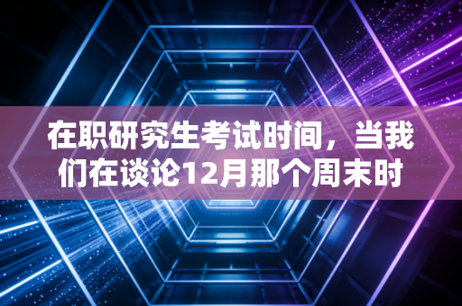 在职研究生考试时间,当我们在谈论12月那个周末时,注会人到底在焦虑什么?