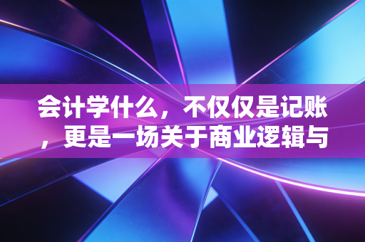 会计学什么，不仅仅是记账，更是一场关于商业逻辑与人性博弈的修行