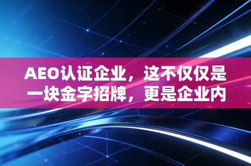 AEO认证企业,这不仅仅是一块金字招牌,更是企业内控的试金石