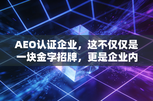 AEO认证企业,这不仅仅是一块金字招牌,更是企业内控的试金石