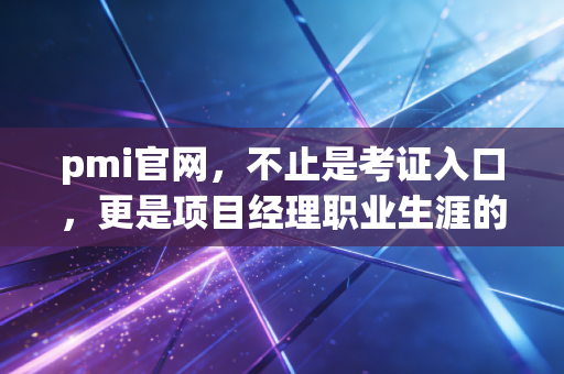 pmi官网，不止是考证入口，更是项目经理职业生涯的数字灯塔