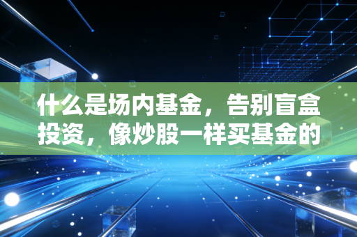 什么是场内基金,告别盲盒投资,像炒股一样买基金的底层逻辑