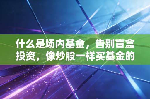 什么是场内基金，告别盲盒投资，像炒股一样买基金的底层逻辑