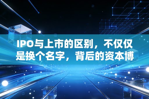 IPO与上市的区别,不仅仅是换个名字,背后的资本博弈大不相同