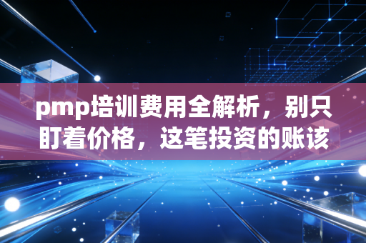 pmp培训费用全解析,别只盯着价格,这笔投资的账该怎么算?