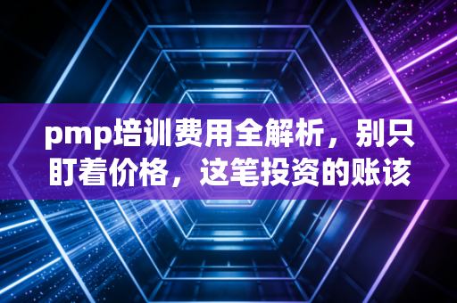 pmp培训费用全解析,别只盯着价格,这笔投资的账该怎么算?
