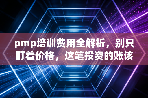 pmp培训费用全解析，别只盯着价格，这笔投资的账该怎么算？