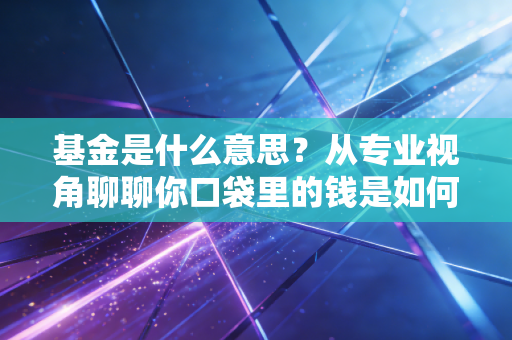 基金是什么意思？从专业视角聊聊你口袋里的钱是如何在资本市场打工的