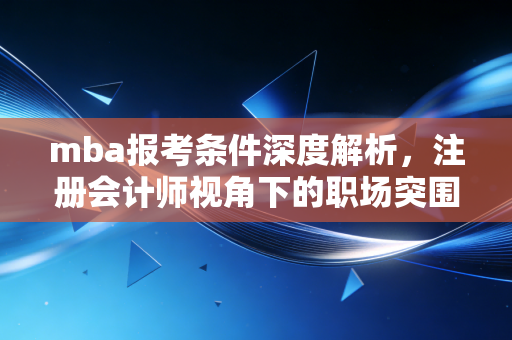 mba报考条件深度解析，注册会计师视角下的职场突围战