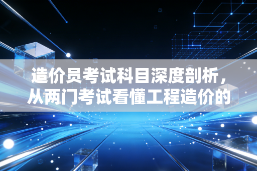 造价员考试科目深度剖析,从两门考试看懂工程造价的底层逻辑